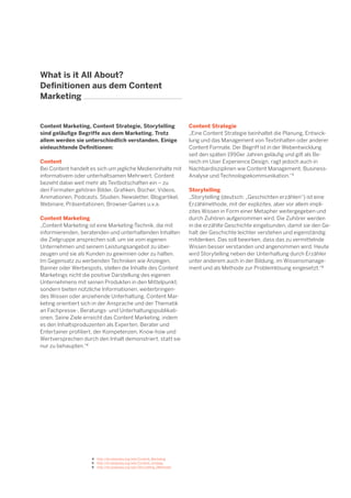 7

What is it All About?
Definitionen aus dem Content
Marketing

Content Marketing, Content Strategie, Storytelling
sind geläufige Begriffe aus dem Marketing. Trotz
allem werden sie unterschiedlich verstanden. Einige
einleuchtende Definitionen:
Content
Bei Content handelt es sich um jegliche Medieninhalte mit
informativem oder unterhaltsamen Mehrwert. Content
bezieht dabei weit mehr als Textbotschaften ein – zu
den Formaten gehören Bilder, Grafiken, Bücher, Videos,
Animationen, Podcasts, Studien, Newsletter, Blogartikel,
Webinare, Präsentationen, Browser-Games u.v.a.
Content Marketing
„Content Marketing ist eine Marketing-Technik, die mit
informierenden, beratenden und unterhaltenden Inhalten
die Zielgruppe ansprechen soll, um sie vom eigenen
Unternehmen und seinem Leistungsangebot zu überzeugen und sie als Kunden zu gewinnen oder zu halten.
Im Gegensatz zu werbenden Techniken wie Anzeigen,
Banner oder Werbespots, stellen die Inhalte des Content
Marketings nicht die positive Darstellung des eigenen
Unternehmens mit seinen Produkten in den Mittelpunkt,
sondern bieten nützliche Informationen, weiterbringendes Wissen oder anziehende Unterhaltung. Content Marketing orientiert sich in der Ansprache und der Thematik
an Fachpresse-, Beratungs- und Unterhaltungspublikationen. Seine Ziele erreicht das Content Marketing, indem
es den Inhaltsproduzenten als Experten, Berater und
Entertainer profiliert, der Kompetenzen, Know-how und
Wertversprechen durch den Inhalt demonstriert, statt sie
nur zu behaupten.“4

4	 http://de.wikipedia.org/wiki/Content_Marketing
5	 http://en.wikipedia.org/wiki/Content_strategy
6	 http://de.wikipedia.org/wiki/Storytelling_(Methode)

Content Strategie
„Eine Content Strategie beinhaltet die Planung, Entwicklung und das Management von Textinhalten oder anderer
Content Formate. Der Begriff ist in der Webentwicklung
seit den späten 1990er Jahren geläufig und gilt als Bereich im User Experience Design, ragt jedoch auch in
Nachbardisziplinen wie Content Management, BusinessAnalyse und Technologiekommunikation.“5
Storytelling
„Storytelling (deutsch: „Geschichten erzählen“) ist eine
Erzählmethode, mit der explizites, aber vor allem implizites Wissen in Form einer Metapher weitergegeben und
durch Zuhören aufgenommen wird. Die Zuhörer werden
in die erzählte Geschichte eingebunden, damit sie den Gehalt der Geschichte leichter verstehen und eigenständig
mitdenken. Das soll bewirken, dass das zu vermittelnde
Wissen besser verstanden und angenommen wird. Heute
wird Storytelling neben der Unterhaltung durch Erzähler
unter anderem auch in der Bildung, im Wissensmanagement und als Methode zur Problemlösung eingesetzt.“6

 