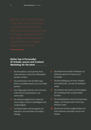 8

Edition webthinking® / Story Design

„We don‘t do advertising any
more. We just do cool stuff.
[...] Advertising is all about
achieving awareness, and we
no longer need awareness.
We need to become part of
people‘s lives and digital
allows us to do that.“
Simon Pestridge, Nike UK

Better Say it Personally!
10 Gründe, warum sich Content
Marketing für Sie lohnt
1		 Die Kompetenz und Expertise Ihres
		 Unternehmens 	sowie Ihrer Mitarbeiter
		 werden sichtbar.

6		 Sie bekommen leichter Feedback zur
		 Optimierung Ihrer Prozesse und
		 Produkte.

2		 Sie positionieren sich als Meinungs-	
		 führer und differenzieren sich vom Wett		 bewerb.

7	 	 Die Beschäftigung mit Ihren Inhalten
		 wird intensiviert, und die Verweildauer
		 steigt.

3		 Ihre Zielgruppen können sich mit Ihrem
		 Unternehmen identifizieren und
		 anfreunden.

8		 Sie erhöhen die Anzahl und Wichtigkeit
		 der Kontaktpunkte zu potenziellen	
		 Kunden.

4		 Die Glaubwürdigkeit Ihres Unterneh		 mens steigt mit der Ernsthaftigkeit und
		 Langfristigkeit.

9		 Die Auffindbarkeit in den Suchmaschinen
		 steigt, und Sie generieren mehr qua-	
		 lifizierte Leads.

5		 Ihre Botschaften werden geteilt und
		 diskutiert und verbreiten sich selbst		 ständig.

10	 Sie können Kunden zielgerichteter mit
		 Informationen versorgen und an sich
		 binden.

 