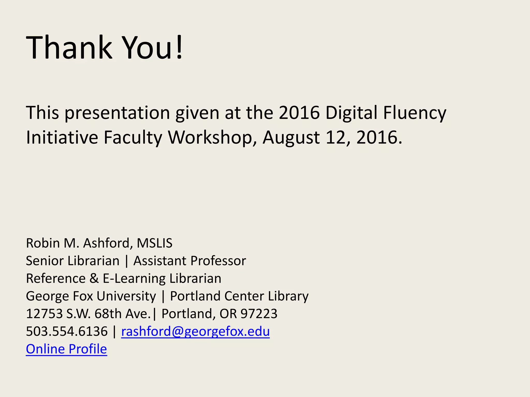 Thank You!
This presentation given at the 2016 Digital Fluency
Initiative Faculty Workshop, August 12, 2016.
Robin M. Ashford, MSLIS
Senior Librarian | Assistant Professor
Reference & E-Learning Librarian
George Fox University | Portland Center Library
12753 S.W. 68th Ave.| Portland, OR 97223
503.554.6136 | rashford@georgefox.edu
Online Profile
 