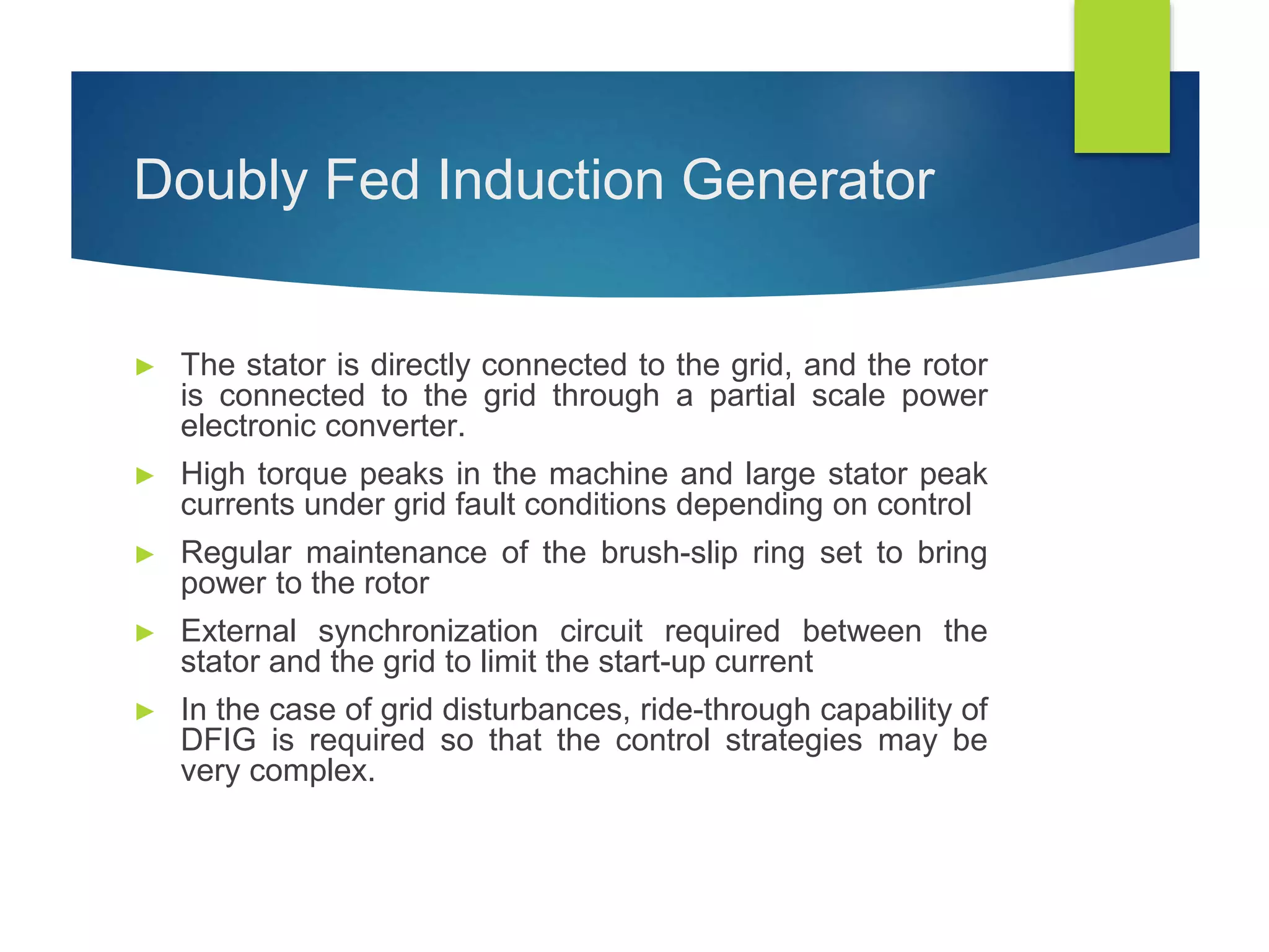 Doubly Fed Induction Generator
► The stator is directly connected to the grid, and the rotor
is connected to the grid through a partial scale power
electronic converter.
► High torque peaks in the machine and large stator peak
currents under grid fault conditions depending on control
► Regular maintenance of the brush-slip ring set to bring
power to the rotor
► External synchronization circuit required between the
stator and the grid to limit the start-up current
► In the case of grid disturbances, ride-through capability of
DFIG is required so that the control strategies may be
very complex.
 
