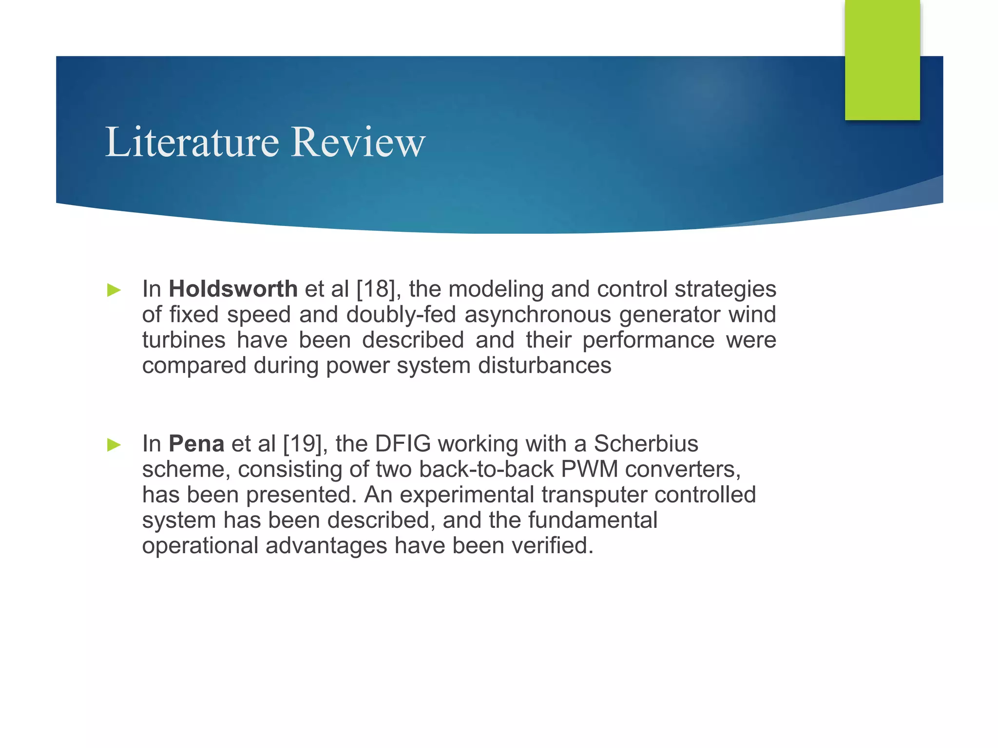 Literature Review
► In Holdsworth et al [18], the modeling and control strategies
of fixed speed and doubly-fed asynchronous generator wind
turbines have been described and their performance were
compared during power system disturbances
► In Pena et al [19], the DFIG working with a Scherbius
scheme, consisting of two back-to-back PWM converters,
has been presented. An experimental transputer controlled
system has been described, and the fundamental
operational advantages have been verified.
 
