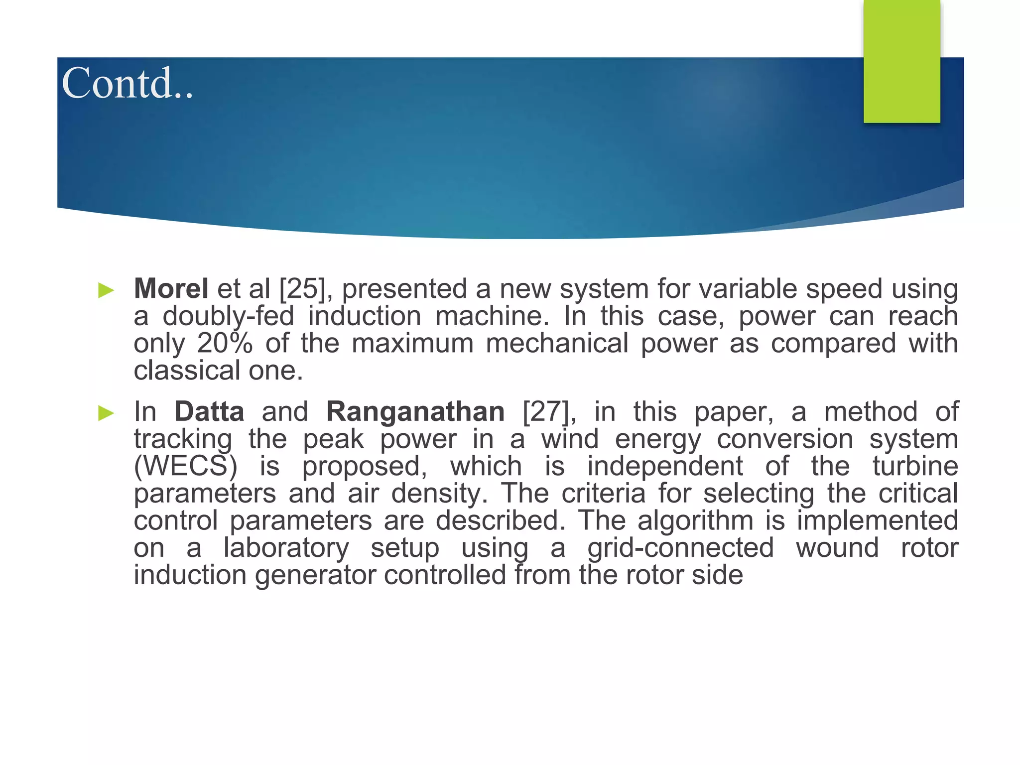 Contd..
► Morel et al [25], presented a new system for variable speed using
a doubly-fed induction machine. In this case, power can reach
only 20% of the maximum mechanical power as compared with
classical one.
► In Datta and Ranganathan [27], in this paper, a method of
tracking the peak power in a wind energy conversion system
(WECS) is proposed, which is independent of the turbine
parameters and air density. The criteria for selecting the critical
control parameters are described. The algorithm is implemented
on a laboratory setup using a grid-connected wound rotor
induction generator controlled from the rotor side
 