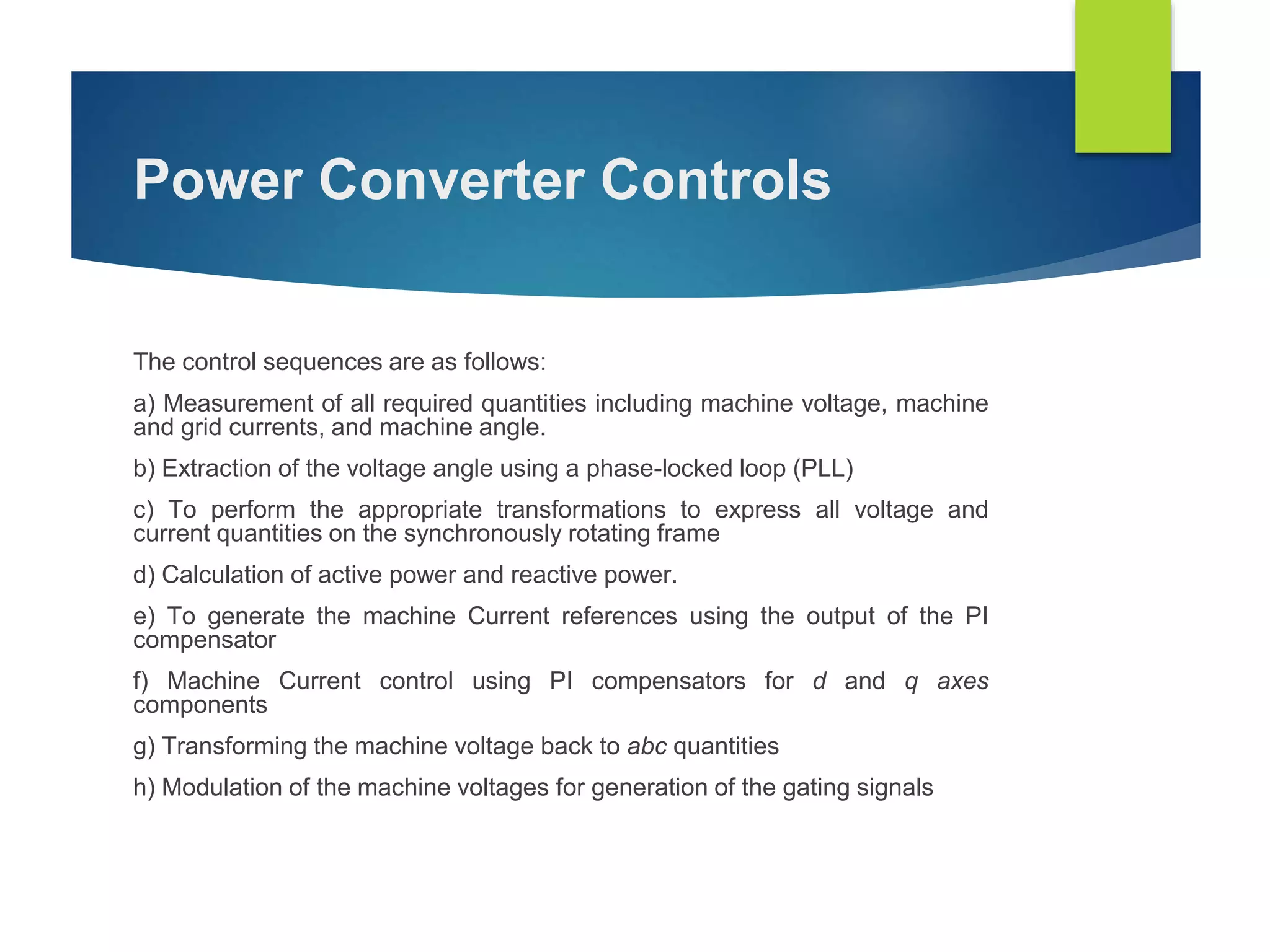 Power Converter Controls
The control sequences are as follows:
a) Measurement of all required quantities including machine voltage, machine
and grid currents, and machine angle.
b) Extraction of the voltage angle using a phase-locked loop (PLL)
c) To perform the appropriate transformations to express all voltage and
current quantities on the synchronously rotating frame
d) Calculation of active power and reactive power.
e) To generate the machine Current references using the output of the PI
compensator
f) Machine Current control using PI compensators for d and q axes
components
g) Transforming the machine voltage back to abc quantities
h) Modulation of the machine voltages for generation of the gating signals
 