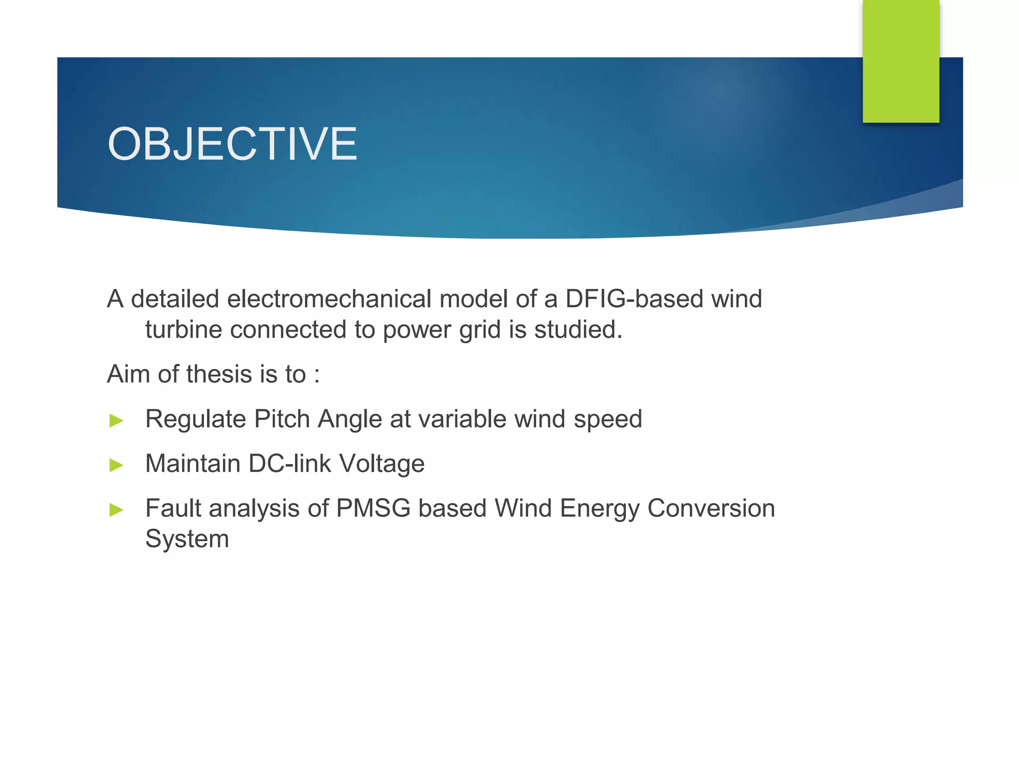 OBJECTIVE
A detailed electromechanical model of a DFIG-based wind
turbine connected to power grid is studied.
Aim of thesis is to :
► Regulate Pitch Angle at variable wind speed
► Maintain DC-link Voltage
► Fault analysis of PMSG based Wind Energy Conversion
System
 