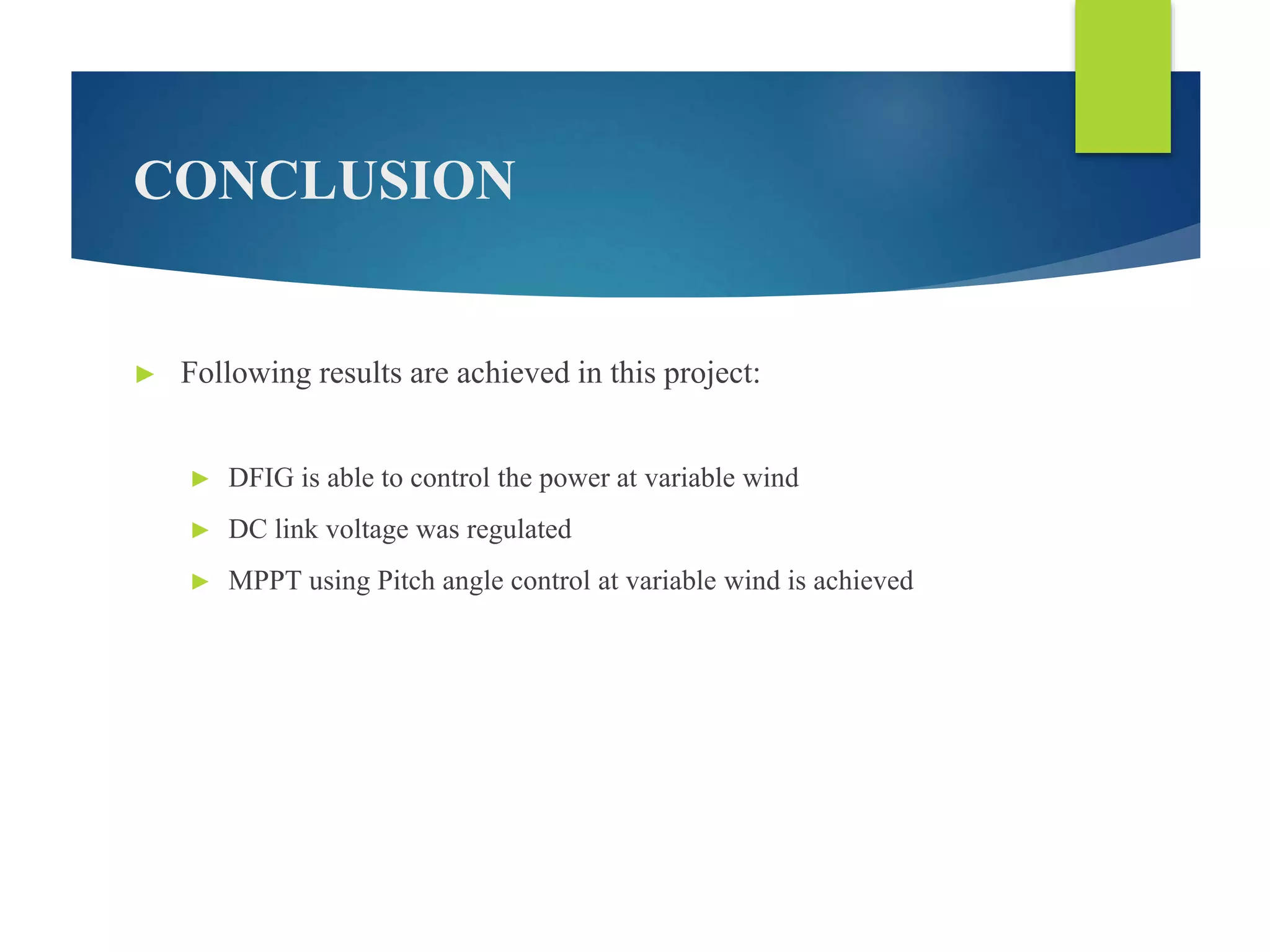 CONCLUSION
► Following results are achieved in this project:
► DFIG is able to control the power at variable wind
► DC link voltage was regulated
► MPPT using Pitch angle control at variable wind is achieved
 