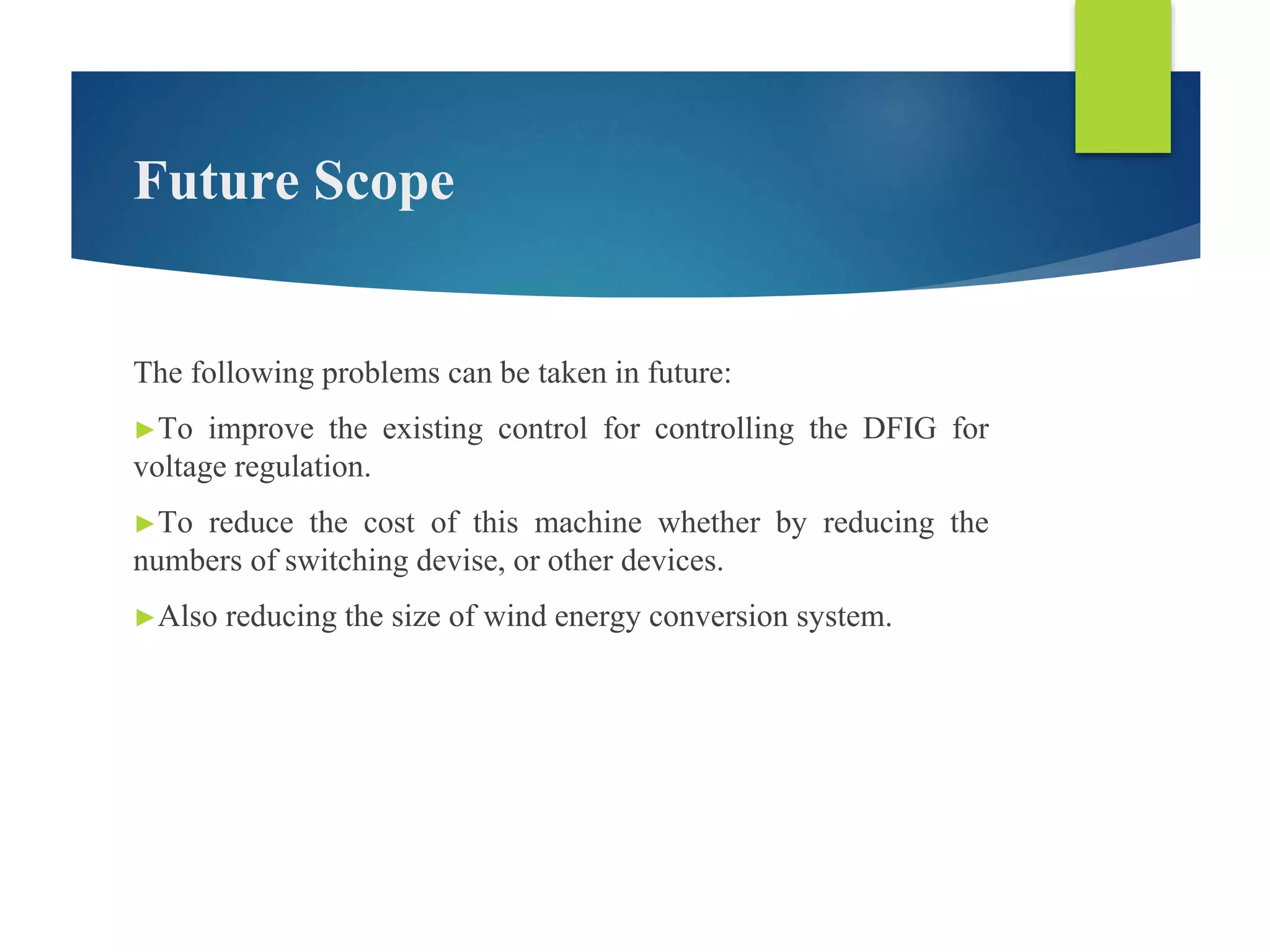 Future Scope
The following problems can be taken in future:
►To improve the existing control for controlling the DFIG for
voltage regulation.
►To reduce the cost of this machine whether by reducing the
numbers of switching devise, or other devices.
►Also reducing the size of wind energy conversion system.
 