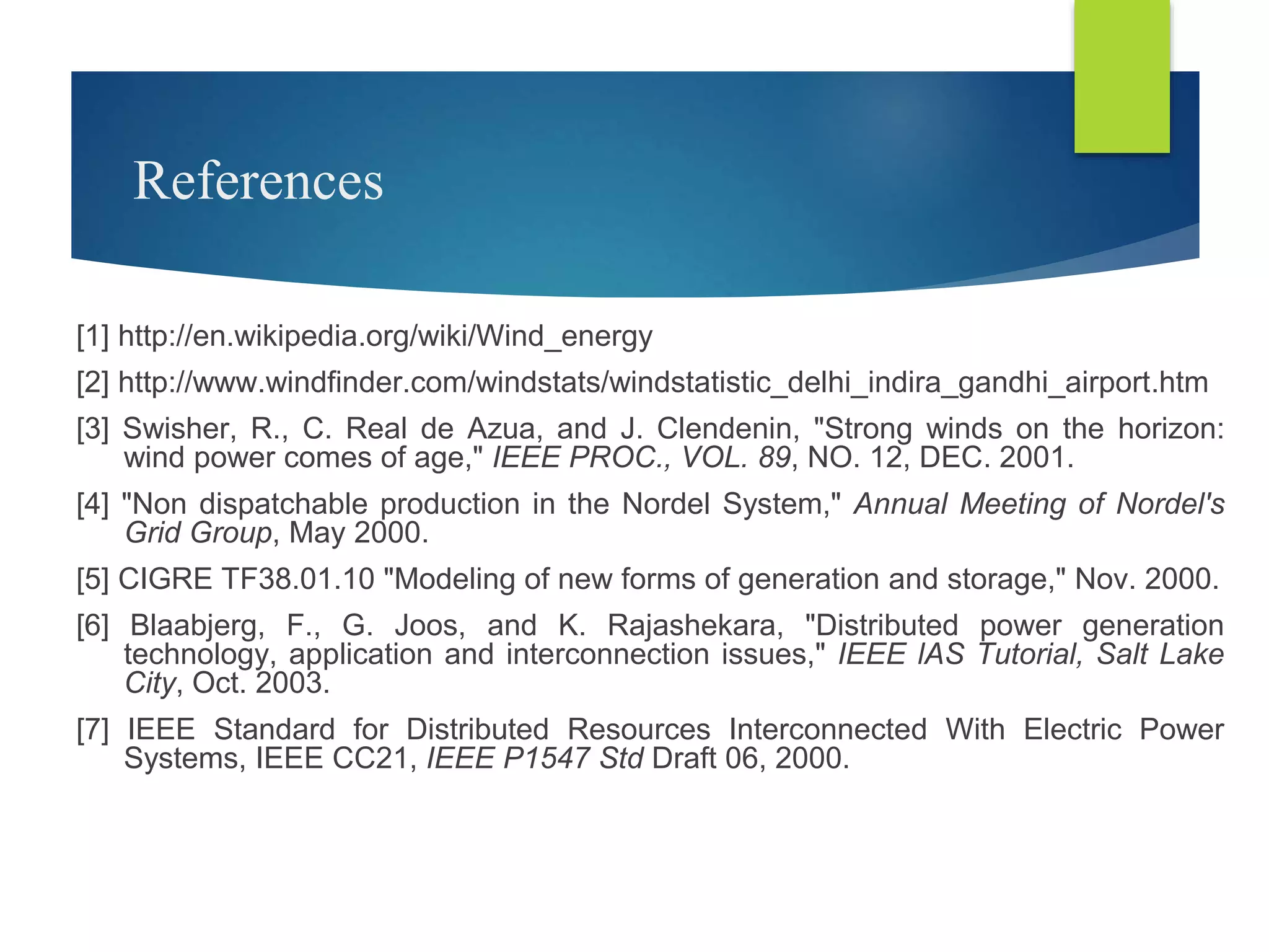 References
[1] http://en.wikipedia.org/wiki/Wind_energy
[2] http://www.windfinder.com/windstats/windstatistic_delhi_indira_gandhi_airport.htm
[3] Swisher, R., C. Real de Azua, and J. Clendenin, "Strong winds on the horizon:
wind power comes of age," IEEE PROC., VOL. 89, NO. 12, DEC. 2001.
[4] "Non dispatchable production in the Nordel System," Annual Meeting of Nordel's
Grid Group, May 2000.
[5] CIGRE TF38.01.10 "Modeling of new forms of generation and storage," Nov. 2000.
[6] Blaabjerg, F., G. Joos, and K. Rajashekara, "Distributed power generation
technology, application and interconnection issues," IEEE lAS Tutorial, Salt Lake
City, Oct. 2003.
[7] IEEE Standard for Distributed Resources Interconnected With Electric Power
Systems, IEEE CC21, IEEE P1547 Std Draft 06, 2000.
 
