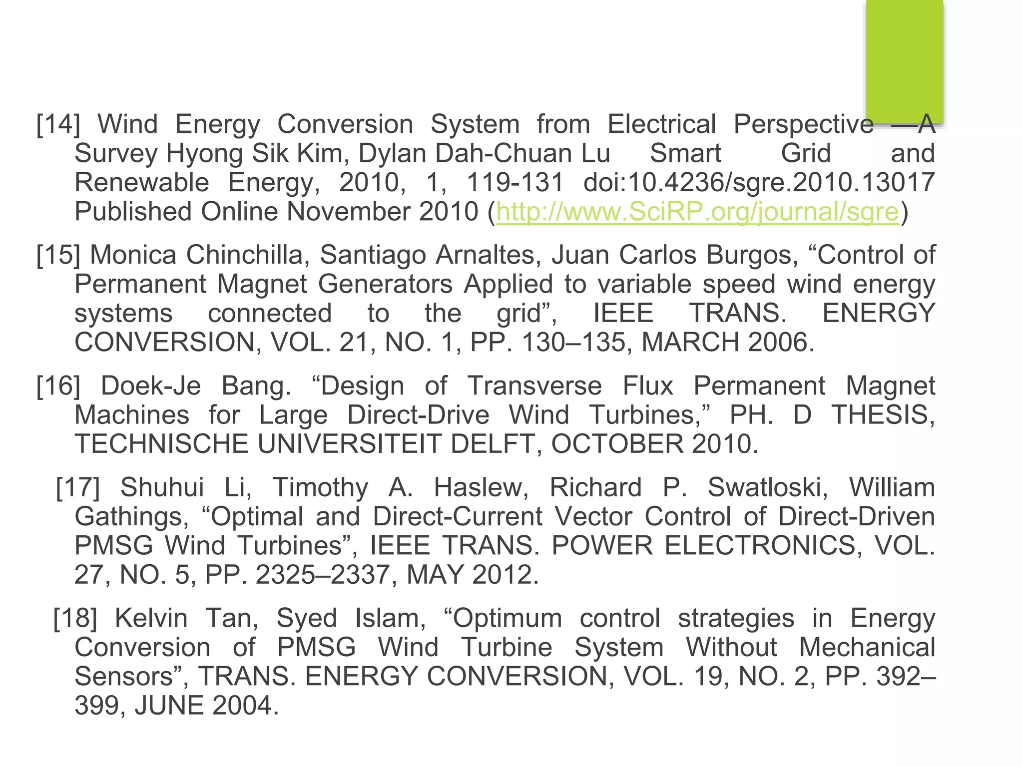 [14] Wind Energy Conversion System from Electrical Perspective —A
Survey Hyong Sik Kim, Dylan Dah-Chuan Lu Smart Grid and
Renewable Energy, 2010, 1, 119-131 doi:10.4236/sgre.2010.13017
Published Online November 2010 (http://www.SciRP.org/journal/sgre)
[15] Monica Chinchilla, Santiago Arnaltes, Juan Carlos Burgos, “Control of
Permanent Magnet Generators Applied to variable speed wind energy
systems connected to the grid”, IEEE TRANS. ENERGY
CONVERSION, VOL. 21, NO. 1, PP. 130–135, MARCH 2006.
[16] Doek-Je Bang. “Design of Transverse Flux Permanent Magnet
Machines for Large Direct-Drive Wind Turbines,” PH. D THESIS,
TECHNISCHE UNIVERSITEIT DELFT, OCTOBER 2010.
[17] Shuhui Li, Timothy A. Haslew, Richard P. Swatloski, William
Gathings, “Optimal and Direct-Current Vector Control of Direct-Driven
PMSG Wind Turbines”, IEEE TRANS. POWER ELECTRONICS, VOL.
27, NO. 5, PP. 2325–2337, MAY 2012.
[18] Kelvin Tan, Syed Islam, “Optimum control strategies in Energy
Conversion of PMSG Wind Turbine System Without Mechanical
Sensors”, TRANS. ENERGY CONVERSION, VOL. 19, NO. 2, PP. 392–
399, JUNE 2004.
 