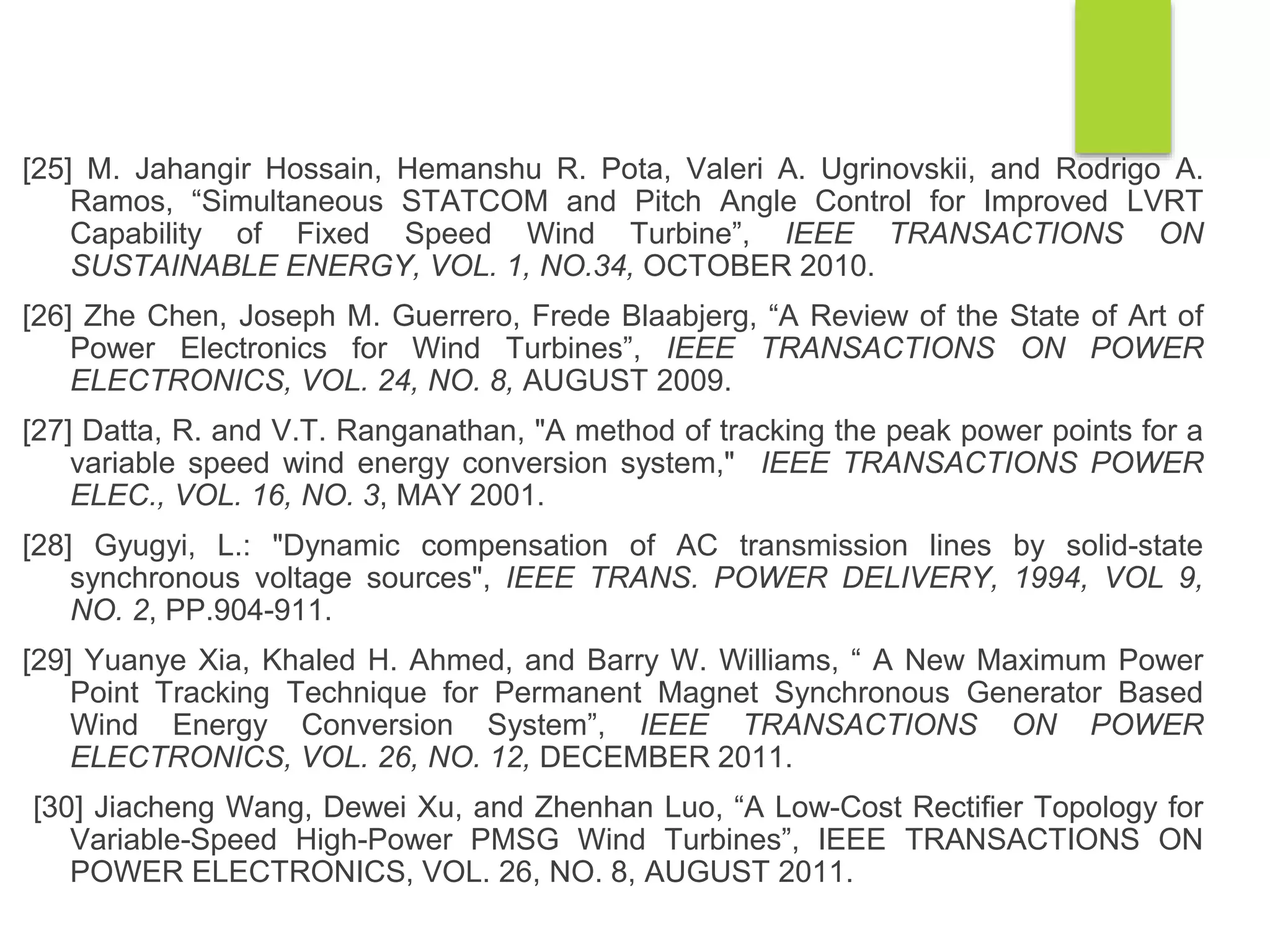 [25] M. Jahangir Hossain, Hemanshu R. Pota, Valeri A. Ugrinovskii, and Rodrigo A.
Ramos, “Simultaneous STATCOM and Pitch Angle Control for Improved LVRT
Capability of Fixed Speed Wind Turbine”, IEEE TRANSACTIONS ON
SUSTAINABLE ENERGY, VOL. 1, NO.34, OCTOBER 2010.
[26] Zhe Chen, Joseph M. Guerrero, Frede Blaabjerg, “A Review of the State of Art of
Power Electronics for Wind Turbines”, IEEE TRANSACTIONS ON POWER
ELECTRONICS, VOL. 24, NO. 8, AUGUST 2009.
[27] Datta, R. and V.T. Ranganathan, "A method of tracking the peak power points for a
variable speed wind energy conversion system," IEEE TRANSACTIONS POWER
ELEC., VOL. 16, NO. 3, MAY 2001.
[28] Gyugyi, L.: "Dynamic compensation of AC transmission lines by solid-state
synchronous voltage sources", IEEE TRANS. POWER DELIVERY, 1994, VOL 9,
NO. 2, PP.904-911.
[29] Yuanye Xia, Khaled H. Ahmed, and Barry W. Williams, “ A New Maximum Power
Point Tracking Technique for Permanent Magnet Synchronous Generator Based
Wind Energy Conversion System”, IEEE TRANSACTIONS ON POWER
ELECTRONICS, VOL. 26, NO. 12, DECEMBER 2011.
[30] Jiacheng Wang, Dewei Xu, and Zhenhan Luo, “A Low-Cost Rectiﬁer Topology for
Variable-Speed High-Power PMSG Wind Turbines”, IEEE TRANSACTIONS ON
POWER ELECTRONICS, VOL. 26, NO. 8, AUGUST 2011.
 