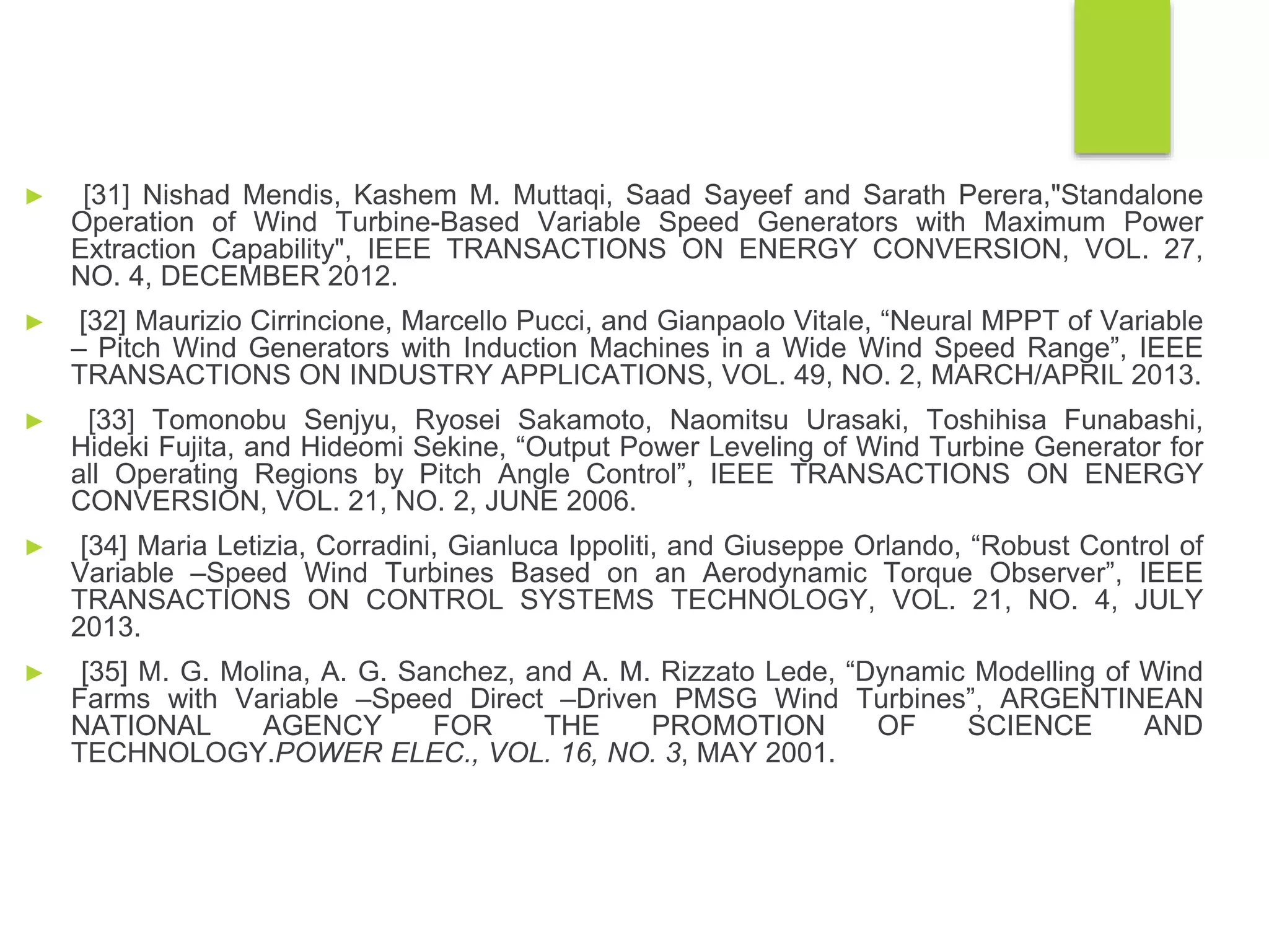 ► [31] Nishad Mendis, Kashem M. Muttaqi, Saad Sayeef and Sarath Perera,"Standalone
Operation of Wind Turbine-Based Variable Speed Generators with Maximum Power
Extraction Capability", IEEE TRANSACTIONS ON ENERGY CONVERSION, VOL. 27,
NO. 4, DECEMBER 2012.
► [32] Maurizio Cirrincione, Marcello Pucci, and Gianpaolo Vitale, “Neural MPPT of Variable
– Pitch Wind Generators with Induction Machines in a Wide Wind Speed Range”, IEEE
TRANSACTIONS ON INDUSTRY APPLICATIONS, VOL. 49, NO. 2, MARCH/APRIL 2013.
► [33] Tomonobu Senjyu, Ryosei Sakamoto, Naomitsu Urasaki, Toshihisa Funabashi,
Hideki Fujita, and Hideomi Sekine, “Output Power Leveling of Wind Turbine Generator for
all Operating Regions by Pitch Angle Control”, IEEE TRANSACTIONS ON ENERGY
CONVERSION, VOL. 21, NO. 2, JUNE 2006.
► [34] Maria Letizia, Corradini, Gianluca Ippoliti, and Giuseppe Orlando, “Robust Control of
Variable –Speed Wind Turbines Based on an Aerodynamic Torque Observer”, IEEE
TRANSACTIONS ON CONTROL SYSTEMS TECHNOLOGY, VOL. 21, NO. 4, JULY
2013.
► [35] M. G. Molina, A. G. Sanchez, and A. M. Rizzato Lede, “Dynamic Modelling of Wind
Farms with Variable –Speed Direct –Driven PMSG Wind Turbines”, ARGENTINEAN
NATIONAL AGENCY FOR THE PROMOTION OF SCIENCE AND
TECHNOLOGY.POWER ELEC., VOL. 16, NO. 3, MAY 2001.
 