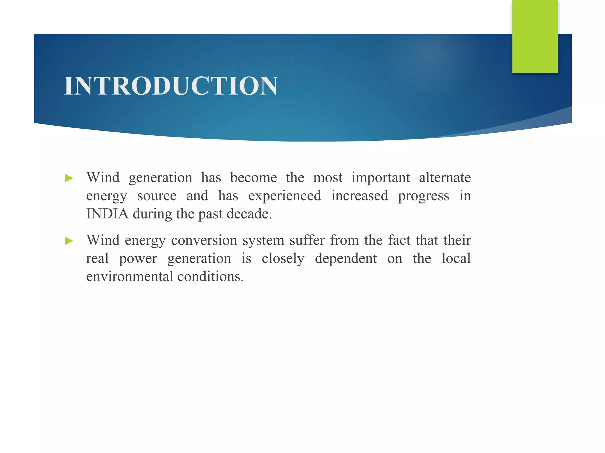 INTRODUCTION
► Wind generation has become the most important alternate
energy source and has experienced increased progress in
INDIA during the past decade.
► Wind energy conversion system suffer from the fact that their
real power generation is closely dependent on the local
environmental conditions.
 