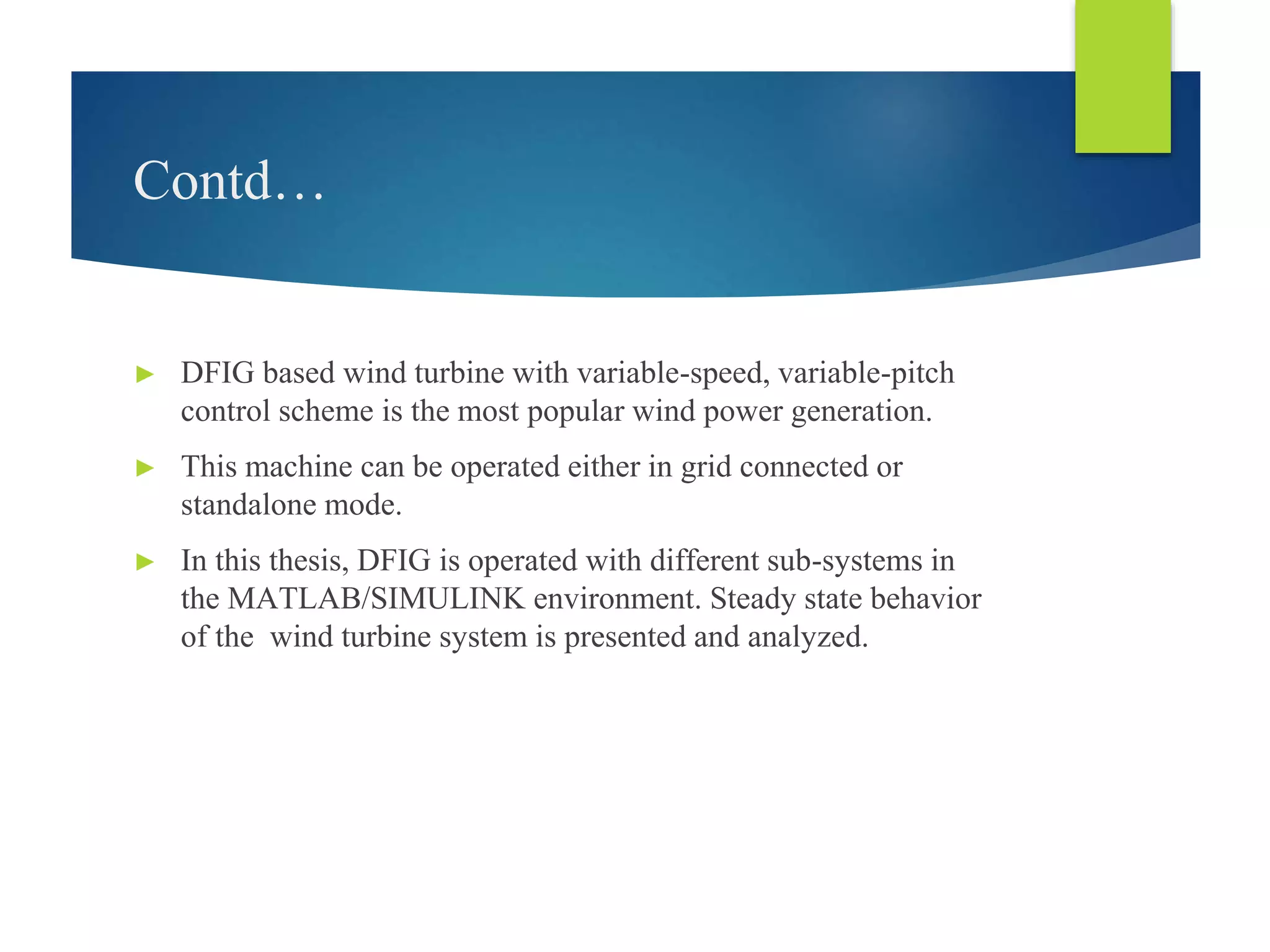 Contd…
► DFIG based wind turbine with variable-speed, variable-pitch
control scheme is the most popular wind power generation.
► This machine can be operated either in grid connected or
standalone mode.
► In this thesis, DFIG is operated with different sub-systems in
the MATLAB/SIMULINK environment. Steady state behavior
of the wind turbine system is presented and analyzed.
 