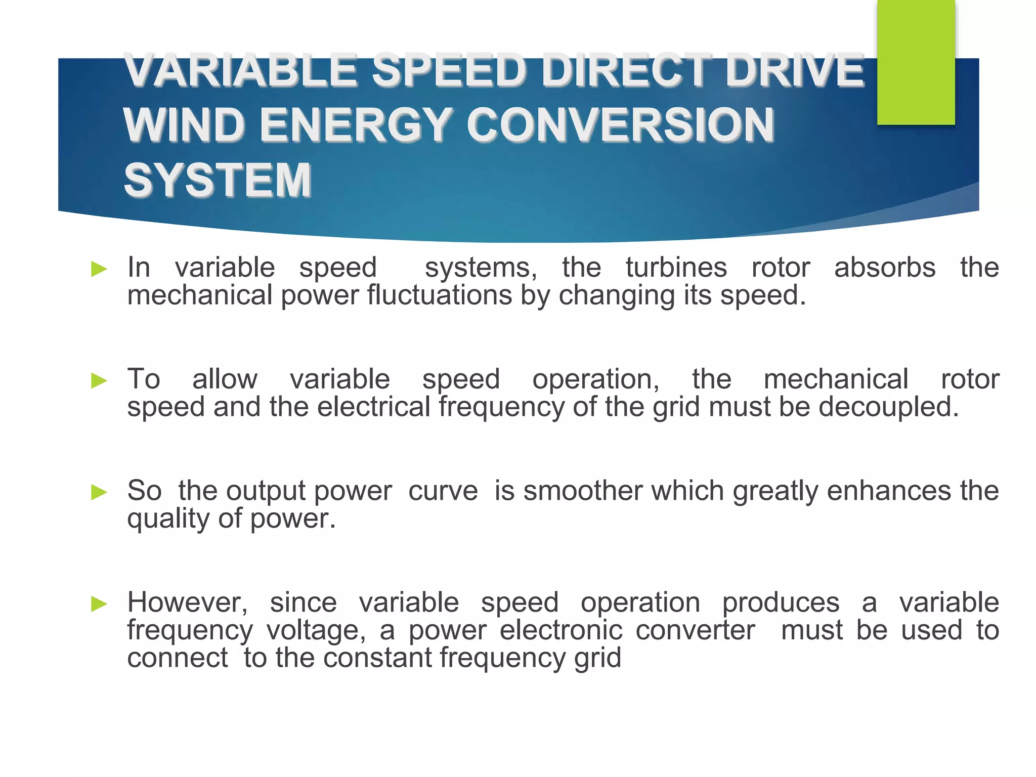 VARIABLE SPEED DIRECT DRIVE
WIND ENERGY CONVERSION
SYSTEM
► In variable speed systems, the turbines rotor absorbs the
mechanical power fluctuations by changing its speed.
► To allow variable speed operation, the mechanical rotor
speed and the electrical frequency of the grid must be decoupled.
► So the output power curve is smoother which greatly enhances the
quality of power.
► However, since variable speed operation produces a variable
frequency voltage, a power electronic converter must be used to
connect to the constant frequency grid
 