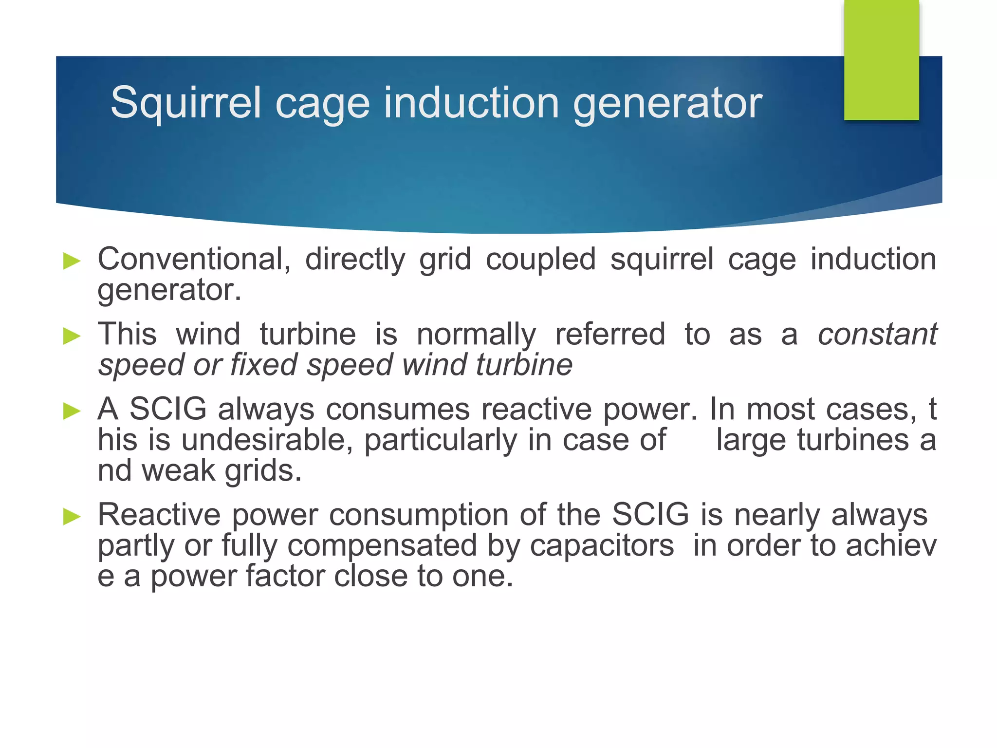Squirrel cage induction generator
► Conventional, directly grid coupled squirrel cage induction
generator.
► This wind turbine is normally referred to as a constant
speed or fixed speed wind turbine
► A SCIG always consumes reactive power. In most cases, t
his is undesirable, particularly in case of large turbines a
nd weak grids.
► Reactive power consumption of the SCIG is nearly always
partly or fully compensated by capacitors in order to achiev
e a power factor close to one.
 