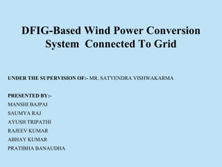 UNDER THE SUPERVISION OF:- MR. SATYENDRA VISHWAKARMA
PRESENTED BY:-
MANSHI BAJPAI
SAUMYA RAJ
AYUSH TRIPATHI
RAJEEV KUMAR
ABHAY KUMAR
PRATIBHA BANAUDHA
DFIG-Based Wind Power Conversion
System Connected To Grid
 