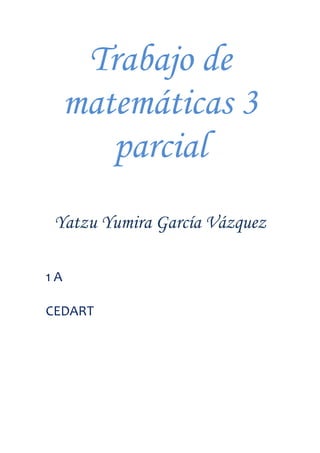 Trabajo de matemáticas 3 parcial<br />Yatzu Yumira García Vázquez <br />1 A<br />CEDART<br />Operaciones<br />14m-15=4m-1(4m+15<br />x2-15x2+54=x-9(x+6)<br />27a2-b2=3a-b(9a+b)<br />5a2+10a=5a(a+2)<br />n2+14n-49=(n-7)(n+7)<br />x2-20x-300=x-30(x+10)<br />9x2-9=9(x2-1)25a2+64b2=5a-8b(5a+8b)<br />8m2-<br />64x2+125=(8+5)2<br />x2-144=(x-12)2<br />4x2y-12xy2=4xy(x-3y)<br />xw-yw+xz-yz=w+z(x-y)<br />x2+14x+45=x+9(x+5)<br />6y-y-2=3y+2(2y-1)<br />4m2-49=2m-7(2m+7)<br />x2-x-42=(x-14)2<br />2m2+3m-35=m+7(m-5)<br />a2+24a+199=a-17(a+7)<br />FRACCIONES ALGEBRAICAS:<br />x2-16x2+8x+16   = (x-4)(x+4)<br />4x2-20xx2-4x-5= 4x(x+1)<br />3a-9b6a-18b= 2<br />x2-6x+9x2-7x+12  * x2+6x+53x2+2x-1 = x-3(x+5)x-4(3x+1)<br />7x+21x2-16y2  *  x2-5xy+4y24x2+11x-3 = 7(x-y)x+4y(4x-1)<br />x2-3x-10x2-25  *  2x+106x+12 =  13<br />4x2-9x+3y  ÷2x-32x+6y =4(x+2)2(x+4)<br />x2-14x-5x2-4x-45 ÷ x2-12x-45x2-6x-27 = (x+1)(x+5)<br />a-3a2-a-6 - 4a2-4a+3 =  -4a+9a-2a-1(a-3)<br />mm2-1 + 3mm+1 =  3m2-2mm+1(m-1)<br />2aa2-a-6  -  4a2-7a+12 =  2a2-12a-8a+2a-3(a-4)<br />2m2-11m+30 -  1m2 -36 + 1m2-25 = 2m 2+22+49m-5m+6m-6(m+5)<br />xx2-5x-14 +  2x-7 =  3x+4x+2(x-7)<br />Graficar:<br />Y = 5x -1<br /> <br />Y=2x +3 <br />Y= -1/2x +3<br />Una joyería vende su mercancía 50% más cara que su costo, si vende un anillo de diamantes en $1500 ¿Qué precio pago el proveedor? $1000<br />2x-3y=4  <br />x-4=7    resultado x = -1  Y=-2<br />4a+b=6<br />3ª+5b=10  resultado  a=20/17 B = 22/10<br />m-n=-3<br />3m+4n=9  resultado  m= 3  n=0 <br />5p+2q=-3<br />2p-q=3   resultado     p= 1/3   Y= -7/3<br />X+2y=8<br />3x+5y= 12  resultado  x=-16  Y= 12<br />3m+2n=7<br />m-5n= -2  resultado  m=31/17   n = 13/13<br />2h-i =5<br />3h – 4i=-2  resultado  h=18/5   I= 14/5<br />