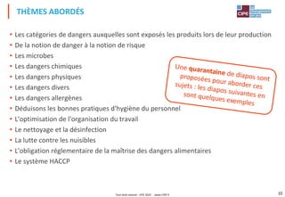 Tout droit réservé - CIPE 2024 - www.CIPE.fr 10
• Les catégories de dangers auxquelles sont exposés les produits lors de leur production
• De la notion de danger à la notion de risque
• Les microbes
• Les dangers chimiques
• Les dangers physiques
• Les dangers divers
• Les dangers allergènes
• Déduisons les bonnes pratiques d'hygiène du personnel
• L'optimisation de l'organisation du travail
• Le nettoyage et la désinfection
• La lutte contre les nuisibles
• L'obligation réglementaire de la maîtrise des dangers alimentaires
• Le système HACCP
THÈMES ABORDÉS
 