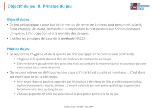 Tout droit réservé - CIPE 2024 - www.CIPE.fr
Objectif du jeu & Principe du jeu
Objectif du jeu
• Ce jeu pédagogique a pour but de former ou de remettre à niveau tout personnel, salarié,
futur employé, étudiant, demandeur d'emploi dans la restauration aux bonnes pratiques
d'hygiène, à l'anticipation et à la maîtrise des dangers.
• Il utilise les principes de base de la méthode HACCP.
Principe du jeu
• Le respect de l'hygiène et de la qualité ne doit pas apparaître comme une contrainte.
• L'hygiène et la qualité doivent être des facteurs de motivation au travail.
• Elles ne doivent pas générer des sanctions mais au contraire la reconnaissance et pourquoi pas une
valorisation sous forme de prime.
• On ne peut relever un défi tous les jours que si l'intérêt est suscité et maintenu … C'est dans
cet esprit que ce jeu a été conçu.
• Ainsi toute réponse positive apportée par les joueurs à des états de faits problématiques (aléas,
dysfonctionnements, écarts, dérives …) seront valorisés par une prime qualité qui augmentera
forcément ainsi tout au long du jeu.
• L'équipe gagnante est celle qui aura réalisé la plus grosse prime à la fin du jeu.
 