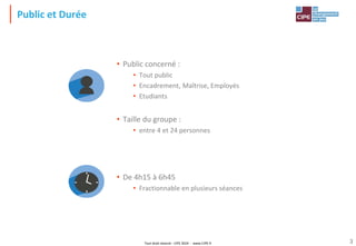 Tout droit réservé - CIPE 2024 - www.CIPE.fr 3
Public et Durée
• Public concerné :
• Tout public
• Encadrement, Maîtrise, Employés
• Etudiants
• Taille du groupe :
• entre 4 et 24 personnes
• De 4h15 à 6h45
• Fractionnable en plusieurs séances
 
