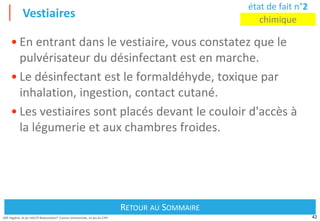 42
Défi Hygiène, le jeu HACCP Restauration® Cuisine commerciale, un jeu du CIPE
Vestiaires
Retour au Sommaire
RETOUR AU SOMMAIRE
état de fait n°2
chimique
• En entrant dans le vestiaire, vous constatez que le
pulvérisateur du désinfectant est en marche.
• Le désinfectant est le formaldéhyde, toxique par
inhalation, ingestion, contact cutané.
• Les vestiaires sont placés devant le couloir d'accès à
la légumerie et aux chambres froides.
 