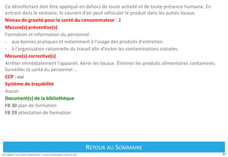 43
Défi Hygiène, le jeu HACCP Restauration® Cuisine commerciale, un jeu du CIPE
Ce désinfectant doit être appliqué en dehors de toute activité et de toute présence humaine. En
entrant dans le vestiaire, le courant d'air peut véhiculer le produit dans les autres locaux.
Niveau de gravité pour la santé du consommateur : 2
Mesure(s) préventive(s)
Formation et information du personnel :
- aux bonnes pratiques et notamment à l'usage des produits d'entretien.
- à l'organisation rationnelle du travail afin d'éviter les contaminations croisées.
Mesure(s) corrective(s)
Arrêter immédiatement l'appareil. Aérer les locaux. Éliminer les produits alimentaires contaminés.
Surveiller la santé du personnel …
CCP : oui
Système de traçabilité
Aucun
Document(s) de la bibliothèque
FB 30 plan de formation
FB 29 attestation de formation
Retour au Sommaire
RETOUR AU SOMMAIRE
 