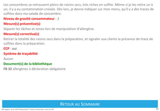 52
Défi Hygiène, le jeu HACCP Restauration® Cuisine commerciale, un jeu du CIPE
Les concombres se retrouvent pleins de raisins secs, très riches en sulfite. Même si je les retire un à
un, il y a eu contamination croisée. Dès lors, je devrai indiquer sur mon menu, qu'il y a des traces de
sulfites dans ma salade de concombre.
Niveau de gravité consommateur : 2
Mesure(s) préventive(s)
Séparer les tâches et zones lors de manipulation d'allergène.
Mesure(s) corrective(s)
Retirer la totalité des raisins secs dans la préparation, et signaler aux clients la présence de trace de
sulfites dans la préparation.
CCP : oui
Système de traçabilité
Aucun
Document(s) de la bibliothèque
FB 32 allergènes à déclaration obligatoire
Retour au Sommaire
RETOUR AU SOMMAIRE
 