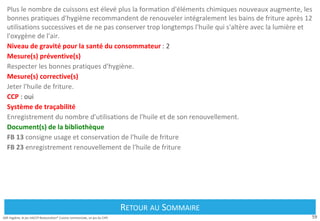 59
Défi Hygiène, le jeu HACCP Restauration® Cuisine commerciale, un jeu du CIPE
Plus le nombre de cuissons est élevé plus la formation d'éléments chimiques nouveaux augmente, les
bonnes pratiques d'hygiène recommandent de renouveler intégralement les bains de friture après 12
utilisations successives et de ne pas conserver trop longtemps l'huile qui s'altère avec la lumière et
l'oxygène de l'air.
Niveau de gravité pour la santé du consommateur : 2
Mesure(s) préventive(s)
Respecter les bonnes pratiques d'hygiène.
Mesure(s) corrective(s)
Jeter l'huile de friture.
CCP : oui
Système de traçabilité
Enregistrement du nombre d'utilisations de l'huile et de son renouvellement.
Document(s) de la bibliothèque
FB 13 consigne usage et conservation de l'huile de friture
FB 23 enregistrement renouvellement de l'huile de friture
Retour au Sommaire
RETOUR AU SOMMAIRE
 