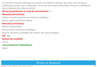 61
Défi Hygiène, le jeu HACCP Restauration® Cuisine commerciale, un jeu du CIPE
Le métal de la brosse métallique est cassant. En frottant la batterie de cuisine, des morceaux
métalliques peuvent alors se détacher. Ils ne sont pas toujours décelables (morceaux métalliques
dans la batterie de cuisine en métal)
Niveau de gravité pour la santé du consommateur : 2
Mesure(s) préventive(s)
Utiliser un autre ustensile que la brosse métallique.
Rincez soigneusement la batterie.
Mesure(s) corrective(s)
Retirer la paille de fer.
Ne plus utiliser de brosse métallique.
Jeter les aliments susceptibles de contenir des corps étrangers.
CCP : oui
Système de traçabilité
Aucun
Document(s) de la bibliothèque
Néant
Retour au Sommaire
RETOUR AU SOMMAIRE
 