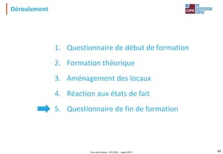 Tout droit réservé - CIPE 2024 - www.CIPE.fr 64
1. Questionnaire de début de formation
2. Formation théorique
3. Aménagement des locaux
4. Réaction aux états de fait
5. Questionnaire de fin de formation
Déroulement
 
