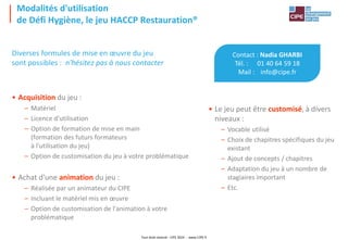 Tout droit réservé - CIPE 2024 - www.CIPE.fr
Modalités d'utilisation
de Défi Hygiène, le jeu HACCP Restauration®
Contact : Nadia GHARBI
Tél. : 01 40 64 59 18
Mail : info@cipe.fr
• Le jeu peut être customisé, à divers
niveaux :
– Vocable utilisé
– Choix de chapitres spécifiques du jeu
existant
– Ajout de concepts / chapitres
– Adaptation du jeu à un nombre de
stagiaires important
– Etc.
Diverses formules de mise en œuvre du jeu
sont possibles : n'hésitez pas à nous contacter
• Acquisition du jeu :
– Matériel
– Licence d'utilisation
– Option de formation de mise en main
(formation des futurs formateurs
à l'utilisation du jeu)
– Option de customisation du jeu à votre problématique
• Achat d'une animation du jeu :
– Réalisée par un animateur du CIPE
– Incluant le matériel mis en œuvre
– Option de customisation de l'animation à votre
problématique
 