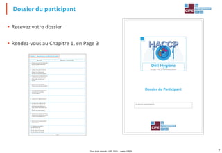 Tout droit réservé - CIPE 2024 - www.CIPE.fr 7
• Recevez votre dossier
• Rendez-vous au Chapitre 1, en Page 3
Dossier du participant
Dossier du Participant
Ce dossier appartient à :
Page 3
Chapitre 1 : Questionnaire de début de formation
Questions Réponses / Commentaires
1. Pensez-vous que l'on tombe plus
souvent malade aujourd'hui
qu'autrefois ?
2. Pouvez-vous citer des bonnes
pratiques d'hygiène à observer
lorsque l'on manipule des
aliments (3 minimum exigées).
3. Pourquoi faut-il impérativement
se laver les mains après avoir
fumé, s'être mouché, avoir
toussé ?
4. Qu'est-ce que la traçabilité ?
Pouvez-vous citer des exemples ?
5. Une erreur d'étiquetage est-ce
aussi grave qu'un danger
microbiologique ?
6. A quoi sert la réglementation ?
7. Au regard des exigences des
consommateurs, la qualité
alimentaire est définie par 4
mots, chacun commençant par
un « S ».
Pouvez-vous dire lesquels ?
8. Qu'est-ce qui est plus important,
la source de contamination ou le
facteur de développement ?
9. Qu'est-ce qu'un autocontrôle ?
A quoi sert-il ?
10. Nettoyez-vous plutôt ?
•du haut vers le bas
•du bas vers le haut
•du plus propre au plus sale
•du plus sale au plus propre
 