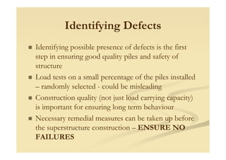 Identifying Defects
Identifying possible presence of defects is the first
step in ensuring good quality piles and safety of
structure
Load tests on a small percentage of the piles installedp g p
– randomly selected - could be misleading
Construction quality (not just load carrying capacity)
is important for ensuring long term behaviour
Necessary remedial measures can be taken up before
the superstructure construction – ENSURE NO
FAILURES
 