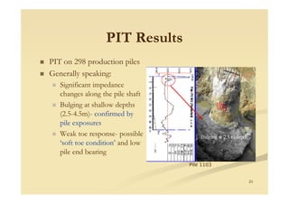 PIT ResultsPIT Results
PIT on 298 production piles
Generally speaking:
Significant impedance
changes along the pile shaft
21
Bulging at shallow depths
(2.5-4.5m)- confirmed by
pile exposures
Weak toe response- possible
‘soft toe condition’ and low
pile end bearing
Pile 1103
 