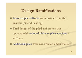 Design RamificationsDesign Ramifications
Lowered pile stiffness was considered in the
analysis (nil end bearing)
Final design of the piled-raft system was
29
Final design of the piled raft system was
updated with reduced ultimate pile capacities /
stiffness
Additional piles were constructed under the raft
 