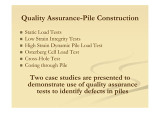 Quality Assurance-Pile Construction
Static Load Tests
Low Strain Integrity Tests
High Strain Dynamic Pile Load Test
Osterberg Cell Load Test
Cross-Hole Test
Coring through Pile
Two case studies are presented to
demonstrate use of quality assurance
tests to identify defects in piles
 