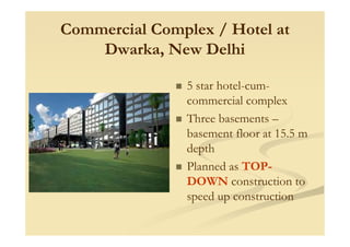 Commercial Complex / Hotel atCommercial Complex / Hotel at
Dwarka, New DelhiDwarka, New Delhi
5 star hotel-cum-
commercial complex
Three basements –
basement floor at 15.5 m
depth
Planned as TOP-
DOWN construction to
speed up construction
 