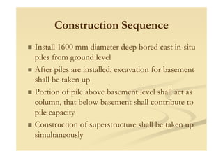 Construction Sequence
Install 1600 mm diameter deep bored cast in-situ
piles from ground level
After piles are installed, excavation for basement
shall be taken upshall be taken up
Portion of pile above basement level shall act as
column, that below basement shall contribute to
pile capacity
Construction of superstructure shall be taken up
simultaneously
 