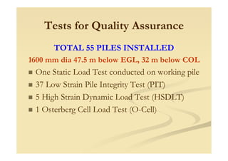 Tests for Quality Assurance
TOTAL 55 PILES INSTALLED
1600 mm dia 47.5 m below EGL, 32 m below COL
One Static Load Test conducted on working pile
37 Low Strain Pile Integrity Test (PIT)
5 High Strain Dynamic Load Test (HSDLT)
1 Osterberg Cell Load Test (O-Cell)
 