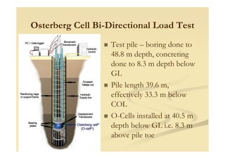 Osterberg Cell Bi-Directional Load Test
Test pile – boring done to
48.8 m depth, concreting
done to 8.3 m depth below
GL
Pile length 39.6 m,
effectively 33.3 m below
COL
O-Cells installed at 40.5 m
depth below GL i.e. 8.3 m
above pile toe
 