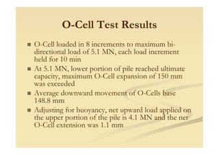 O-Cell Test Results
O-Cell loaded in 8 increments to maximum bi-
directional load of 5.1 MN, each load increment
held for 10 min
At 5.1 MN, lower portion of pile reached ultimate
capacity maximum O-Cell expansion of 150 mmcapacity, maximum O Cell expansion of 150 mm
was exceeded
Average downward movement of O-Cells base
148.8 mm
Adjusting for buoyancy, net upward load applied on
the upper portion of the pile is 4.1 MN and the net
O-Cell extension was 1.1 mm
 