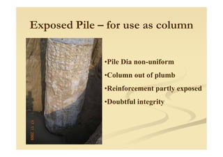Exposed Pile – for use as column
•Pile Dia non-uniform
•Column out of plumbp
•Reinforcement partly exposed
•Doubtful integrity
 