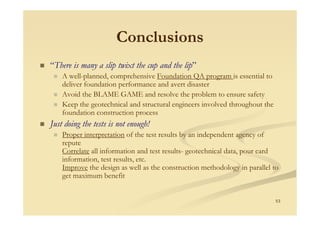 Conclusions
“There is many a slip twixt the cup and the lip”
A well-planned, comprehensive Foundation QA program is essential to
deliver foundation performance and avert disaster
Avoid the BLAME GAME and resolve the problem to ensure safety
Keep the geotechnical and structural engineers involved throughout the
foundation construction process
53
foundation construction process
Just doing the tests is not enough!
Proper interpretation of the test results by an independent agency of
repute
Correlate all information and test results- geotechnical data, pour card
information, test results, etc.
Improve the design as well as the construction methodology in parallel to
get maximum benefit
 