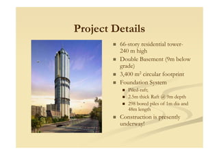 Project Details
66-story residential tower-
240 m high
Double Basement (9m below
grade)
3,400 m2 circular footprintp
Foundation System
Piled-raft;
2.5m thick Raft @ 9m depth
298 bored piles of 1m dia and
48m length
Construction is presently
underway!
 