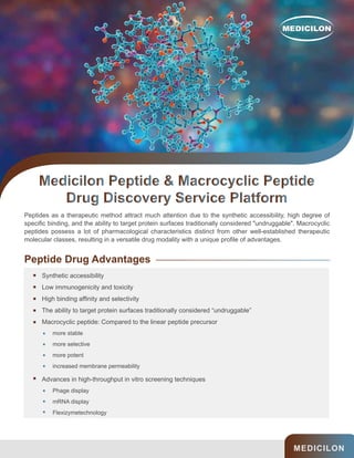 MEDICILON
Peptides as a therapeutic method attract much attention due to the synthetic accessibility, high degree of
specific binding, and the ability to target protein surfaces traditionally considered "undruggable". Macrocyclic
peptides possess a lot of pharmacological characteristics distinct from other well-established therapeutic
molecular classes, resulting in a versatile drug modality with a unique profile of advantages.
Peptide Drug Advantages
Synthetic accessibility
Low immunogenicity and toxicity
High binding affinity and selectivity
The ability to target protein surfaces traditionally considered “undruggable”
Macrocyclic peptide: Compared to the linear peptide precursor
Advances in high-throughput in vitro screening techniques
more stable
more selective
more potent
increased membrane permeability
Phage display
mRNA display
Flexizymetechnology
 
