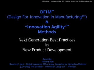 The Strategy + Innovation Group LLC | Author: Richard Platt | All Rights Reserved




                 DFIM™
(Design For Innovation in Manufacturing™)
                    &
         “Innovation Agility”™
                Methods
          Next Generation Best Practices
                        in
           New Product Development

                                      Presenter:
                                     Richard Platt
 [Formerly] Intel - Global Innovation PM & Senior Instructor for Innovation Methods
            [Currently] The Strategy + Innovation Group LLC – Principal                                                1
 