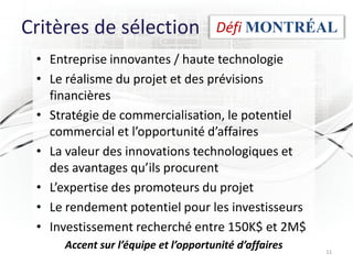 Critères de sélection                Défi MONTRÉAL
 • Entreprise innovantes / haute technologie
 • Le réalisme du projet et des prévisions
   financières
 • Stratégie de commercialisation, le potentiel
   commercial et l’opportunité d’affaires
 • La valeur des innovations technologiques et
   des avantages qu’ils procurent
 • L’expertise des promoteurs du projet
 • Le rendement potentiel pour les investisseurs
 • Investissement recherché entre 150K$ et 2M$
     Accent sur l’équipe et l’opportunité d’affaires   11
 