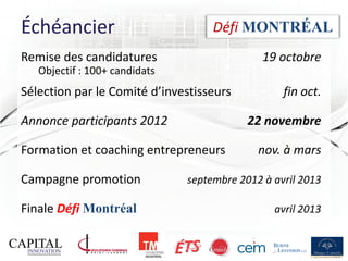 Échéancier                          Défi MONTRÉAL
Remise des candidatures                       19 octobre
   Objectif : 100+ candidats
Sélection par le Comité d’investisseurs           fin oct.

Annonce participants 2012                  22 novembre

Formation et coaching entrepreneurs          nov. à mars

Campagne promotion             septembre 2012 à avril 2013

Finale Défi Montréal                            avril 2013


                                                             12
 