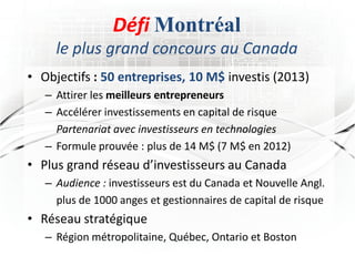 Défi Montréal
     le plus grand concours au Canada
• Objectifs : 50 entreprises, 10 M$ investis (2013)
   – Attirer les meilleurs entrepreneurs
   – Accélérer investissements en capital de risque
     Partenariat avec investisseurs en technologies
   – Formule prouvée : plus de 14 M$ (7 M$ en 2012)
• Plus grand réseau d’investisseurs au Canada
   – Audience : investisseurs est du Canada et Nouvelle Angl.
     plus de 1000 anges et gestionnaires de capital de risque
• Réseau stratégique
   – Région métropolitaine, Québec, Ontario et Boston
 