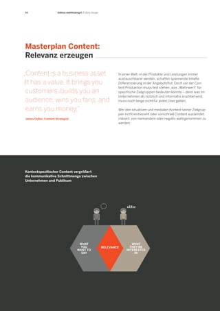 14 
Edition webthinking® / Story Design 
Masterplan Content: 
Relevanz erzeugen 
„Content is a business asset. 
It has a value. It brings you customers, builds you an audience, wins you fans, and earns you money.“ 
James Callan, Content Strategist 
Kontextspezifischer Content vergrößert 
die kommunikative Schnittmenge zwischen 
Unternehmen und Publikum 
WHAT 
THEY‘RE 
INTERESTED 
IN 
WHAT 
YOU 
WANT TO 
SAY 
RELEVANCE 
zZZzz 
In einer Welt, in der Produkte und Leistungen immer austauschbarer werden, schaffen spannende Inhalte Differenzierung in der Angebotsflut. Doch vor der Content Produktion muss fest stehen, was „Mehrwert“ für spezifische Zielgruppen bedeuten könnte – denn was im Unternehmen als nützlich und informativ erachtet wird, muss noch lange nicht für jeden User gelten. 
Wer den situativen und medialen Kontext seiner Zielgruppen nicht einbezieht oder vorschnell Content aussendet, riskiert, von niemandem oder negativ wahrgenommen zu werden.  