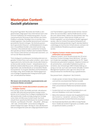 17 
Die große Frage bleibt: Wie finden die Inhalte zu den gewünschten Zielgruppen? Das Unternehmen kann zwar mit einer Publikation die Initialzündung liefern, für eine massenwirksame Streuung ist aber letztlich das Online- Publikum zuständig. Deswegen ist es so wichtig, dass Inhalte begeistern, also Qualität demonstrieren und einen persönlichen Nutzen erzeugen. Die Verbreitung kann durch geschickte Influencer- und Multiplikatoren-Ansprache in Social Media-Kanälen unterstützt werden (sog. „Seeding“). Dies bedeutet aber zusätzlichen Aufwand, denn gerade auf diesen inhaltlich überfrachteten Plattformen müssen Unternehmen sich besonders bemühen, um sich aus der Masse abzuheben. 
Trotz strategisch erschlossener Kontaktpunkte kann ein gezielter Content Fluss nach außen scheitern, wenn intern organisatorische, technische oder strukturelle Hindernisse überwunden werden müssen – beispielsweise durch fehlende redaktionelle Ressourcen, abteilungsspezifische Eigenheiten oder die Bandbreite an verwendeten Redak- tionssystemen. Es ist guter Überblick und Koordinationsvermögen nötig, damit Inhalte über Abteilungsgrenzen und unzählige Ausgabekanäle hinweg konsistent publi- zier- und aktualisierbar bleiben. 
Wie lassen sich strukturelle, organsisatorische und technische Hürden vermeiden? 
1. Content Pool: Inhalte übersichtlich verwalten und 
verfügbar machen 
Eine Lösung, mit der Sie Inhalte sammeln, aktualisieren und über alle Unternehmenseinheiten hinweg nutzen können ist ein Content Pool: Zu Beginn katalogisieren Sie alle bestehenden Inhalte einmalig analog Ihrer strategischen Ziele mit Hilfe eines Content Audit. Das Audit erlaubt Ihnen spezifische Definitionen für einzelne Content Kriterien, zum Beispiel „Priorität“, „Aktualität“, „Wirkung“, „Stil“ oder „Emotionalität“ und ist die Grundlage für weitere Kategorisierungen. Wichtig ist, dass alle Bestandteile verschlagwortet sowie den Zielgruppenbedürfnissen 
Masterplan Content: 
Gezielt platzieren 
und Themenfeldern zugeordnet werden können. Danach sehen Sie auf einen Blick, welche Inhalte bereits vorhanden sind, welche fehlen, welche Sie überarbeiten oder neu produzieren müssen. Dabei können Inhalte auch von Dritten zugeliefert, aus verschiedenen Quellen aggregiert werden, oder Ihr Content Pool wächst fortlaufend und erlaubt bereichsübergreifenden Zugriff; überdies bleibt er unabhängig von technischen Infrastrukturen und kann mit unterschiedlichen Redaktionssystemen aufgesetzt werden. 
2. Adaptive Content: Inhalte anpassungsfähig 
aufbereiten und ausspielen 
„Adaptive Content“ ist ein Strukturansatz der US-amerikanischen Content Strategin Karen McGrane13, bei dem sich Inhalte dem jeweiligen Ausgabekanal (z.B. PC, Tablet, Smartphone) automatisch anpassen. Adaptive Content ist als semantisches, universelles Publikationssystem zu verstehen, das mit bisheriger CMS-Artikelerstellung nur wenig zu tun hat, auch wenn die meisten aktuellen Content Management Systeme in der Lage sind, diese Art der teilautomatisierten Veröffentlichung zu gewährleisten. 
Das passiert beim „Adaptieren“ des Contents: 
• Inhalte werden mit dem Ziel der Wiederverwendbarkeit 
und nicht für eine bestimmte Plattform erstellt. 
• Content wird strukturiert, damit er auf verschiedene 
Arten und auf diversen Plattformen kombiniert werden 
kann. 
• Content löst sich von seiner Präsentationsform und 
wird vom Redakteur nicht mehr formatiert. 
• Meta-Informationen erlauben den Ausgabeplattformen 
den Content zu “verste hen” und die zur Plattform 
optimal passenden Content Elemente anzuzeigen. 
• Die Anwenderoberfläche des CMS ermutigt Redak- 
teure, Inhalte als Content Fragmente zu erstellen, statt 
an spezifische Seiten zu binden.“14 
13 Vgl. http://karenmcgrane.com/2012/09/04/adapting-ourselves-to-adaptive-content-video-slides-and-transcript-oh-my/ 
14 http://blog.namics.com/2013/02/adaptiver-content-die-content-strategie-der-zukunft.html  
